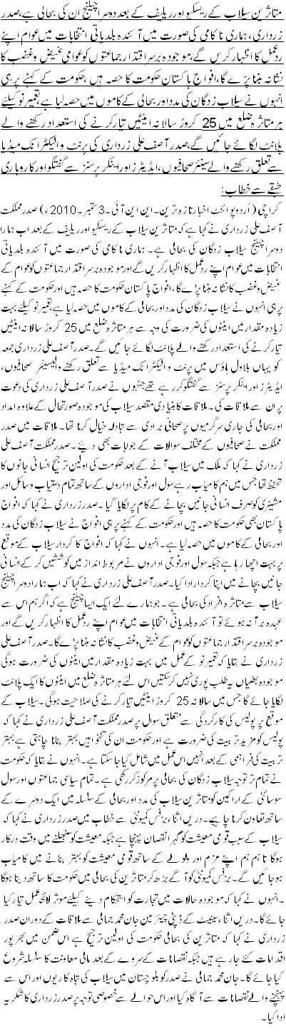 متاثرین سیلاب کے ریسکیواورریلیف کے بعددوسرا چیلنج ان کی بحالی ہے،صدر زرداری،ہماری ناکامی کی صورت میں آئندہ بلدیاتی انتخابات میں عوام اپنے ردعمل کا اظہار کریں گے، موجودہ برسراقتدارجماعتوں کو عوامی غیض و غضب کا نشانہ بننا پڑے گا،افواج پاکستان حکومت کا حصہ ہیں ،حکومت کے کہنے پر ہی انہوں نے سیلاب زدگان کی مدد اور بحالی کے کاموں میں حصہ لیا ہے، تعمیرنو کیلئے ہر متاثرہ ضلع میں 25کروڑ سالانہ اینٹیں تیارکرنے کی استعداد رکھنے والے پلانٹ لگائے جائیں گے،صدر آصف علی زرداری کی پرنٹ و الیکٹرانک میڈیا سے تعلق رکھنے والے سینئر صحافیوں، ایڈیٹرز اور اینکر پرسنز سے گفتگو اورکاروباری طبقے سے خطاب