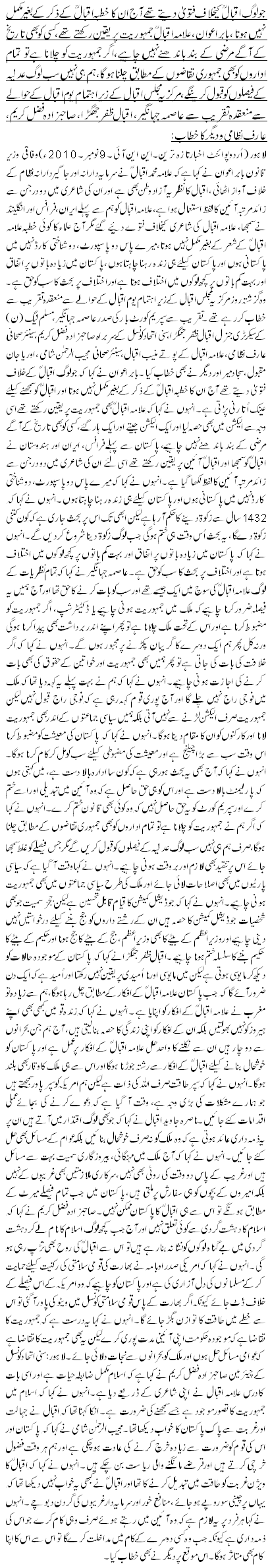 جو لوگ اقبال کیخلاف فتویٰ دیتے تھے آج ان کا خطبہ اقبال کے ذکر کے بغیر مکمل نہیں ہوتا ، بابر اعوان ،علامہ اقبال جمہوریت پر یقین رکھتے تھے ،کسی کو بھی تاریخ کے آگے مرضی کے بند باندھنے نہیں چاہیے،اگر جمہوریت کو چلانا ہے تو تمام اداروں کو بھی جمہوری تقاضوں کے مطابق چلنا ہو گا، ہم ہی نہیں سب لوگ عدلیہ کے فیصلوں کو قبول کرینگے ،مرکزیہ مجلس اقبال کے زیر اہتمام یوم اقبال کے حوالے سے منعقدہ تقریب سے عاصمہ جہانگیر، اقبال ظفر جھگڑا، صاحبزادہ فضل کریم، عارف نظامی و دیگر کا خطاب