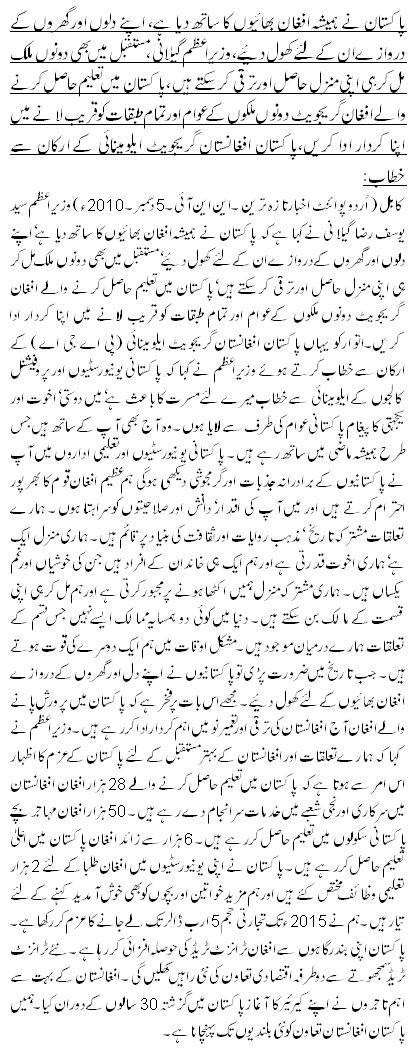 پاکستان نے ہمیشہ افغان بھائیوں کا ساتھ دیا ہے، اپنے دلوں اور گھروں کے دروازے ان کے لئے کھول دیئے،وزیراعظم گیلانی ،مستقبل میں بھی دونوں ملک مل کر ہی اپنی منزل حاصل اور ترقی کرسکتے ہیں، پاکستان میں تعلیم حاصل کرنے والے افغان گریجویٹ دونوں ملکوں کے عوام اور تمام طبقات کو قریب لانے میں اپنا کردار ادا کریں،پاکستان افغانستان گریجویٹ ایلومینائی کے ارکان سے خطاب