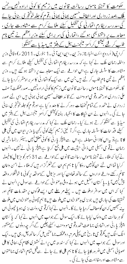 حکومت کا تحفظ ناموس رسالت قانون میں ترمیم کا کوئی ارادہ نہیں،رحمن ملک،صدزرداری اور الطاف حسین بھائی بھائی ، قوم کو جلد خوشخبری سنائی جائے گی،مدرسہ ریفارم اتھارٹی کی تشکیل کیلئے علمائے کرام سے مشاورت جاری ، معاہدے پر دستخط بھی ہوگئے ،اتھارٹی کی سربراہی کیلئے وزیر اعظم نے تین نام طلب کرلئے ،نیشنل کرائسز مینجمنٹ سیل کے دفتر میں میڈیا سے گفتگو