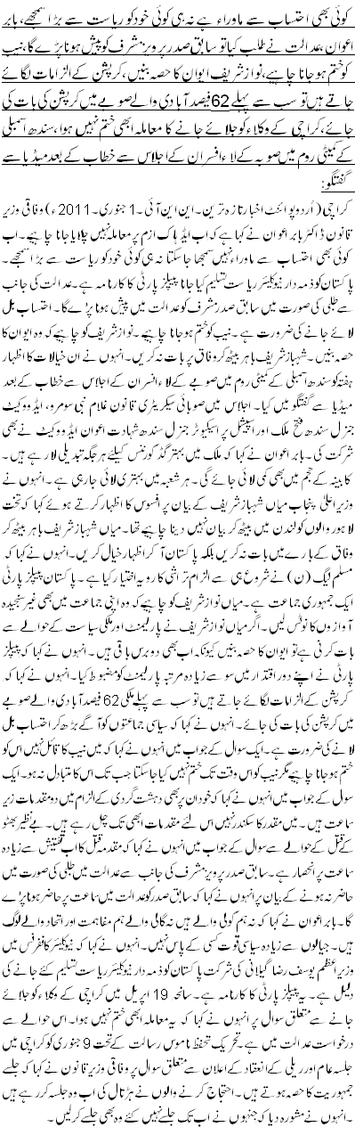 کوئی بھی احتساب سے ماوراء ہے نہ ہی کوئی خود کو ریاست سے بڑا سمجھے، بابر اعوان ،عدالت نے طلب کیا توسابق صدر پرویز مشرف کو پیش ہونا پڑے گا، نیب کو ختم ہوجانا چاہیے،نواز شریف ایوان کا حصہ بنیں ،کرپشن کے الزامات لگائے جاتے ہیں تو سب سے پہلے 62 فیصد آبادی والے صوبے میں کرپشن کی بات کی جائے،کراچی کے وکلاء کو جلائے جانے کا معاملہ ابھی ختم نہیں ہوا،سندھ اسمبلی کے کمیٹی روم میں صوبہ کے لاء افسران کے اجلاس سے خطاب کے بعد میڈیا سے گفتگو