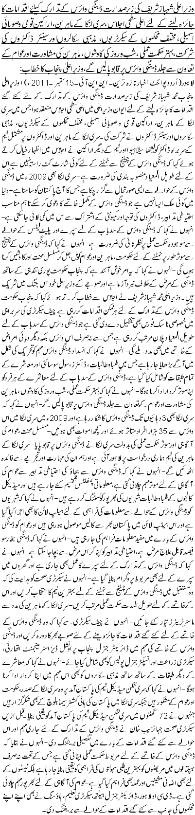 وزیراعلی شہباز شریف کی زیرصدارت ڈینگی وائرس کے تدارک کیلئے اقدامات کا جائزہ لینے کے لئے اعلی سطحی اجلاس، سری لنکا کے ماہرین، اراکین قومی و صوبائی اسمبلی، مختلف محکموں کے سیکرٹریوں، مذہبی سکالروں اور سینئر ڈاکٹروں کی شرکت،بہتر حکمت عملی، شب و روز کی کاوشوں ، ماہرین کی مشاورت اور عوام کے تعاون سے جلد ڈینگی وائرس پر قابو پا لیں گے،وزیر اعلیٰ پنجاب کا خطاب