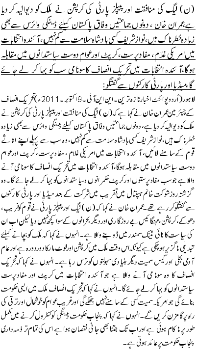 (ن) لیگ کی منافقت اور پیپلز پارٹی کی کرپشن نے ملک کو دیوالیہ کر دیا ہے،عمران خان ، دونوں جماعتیں وفاق پاکستان کیلئے ڈینگی وائرس سے بھی زیادہ خطرناک ہیں، نواز شریف کسی بادشاہ سلامت سے کم نہیں، آئندہ انتخابات میں امریکی غلام ، مفادپرست، کرپٹ اور عوام دوست سیاستدانوں میں مقابلہ ہوگا،آئندہ انتخابات میں تحریک انصاف کاسونامی سب کو بہا کر لے جا ئے گا،میڈیا اور پارٹی کارکنوں سے گفتگو