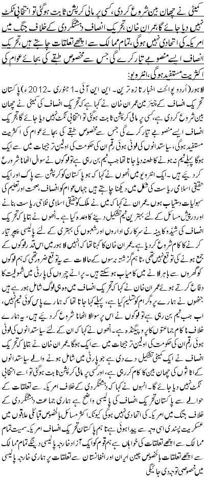 کمیٹی نے چھان بین شروع کر دی، کسی پر مالی کرپشن ثابت ہوگئی تو انتخابی ٹکٹ نہیں دیا جائے گا،عمران خان ،تحریک انصاف دہشتگردی کے خلاف جنگ میں امریکہ کی ا تحادی نہیں ہوگی،تمام ممالک سے اچھے تعلقات چاہتے ہیں، تحریک انصاف ایسے منصوبے تیار کرے گی جس سے مخصوص طبقے کی بجائے عوام کی اکثریت مستفید ہوگی، انٹرویو