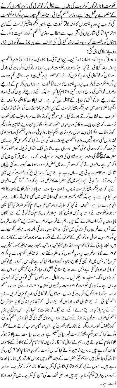 حکومت نادار لوگوں کو غربت کی دلدل سے نکال کر خوشحالی کی راہ پر گامزن کرنے کے منصوبے پر عمل پیرا ہے ،وزیر اعظم گیلانی، بینظیر انکم سپورٹ پروگرام حکومت کی غریب پرور پالیسیوں کا منہ بولتا ثبوت ہے ،امیر بیگم ویلفیئر ٹرسٹ کے زیر اہتمام اجتماعی شادیوں کی تقریب سے خطاب،وزیر اعظم ، گورنر سمیت دیگر نے دلہنوں کو رخصت کیا ، یوسف رضا گیلانی کی طرف سے ہر جوڑے کو کو دس ہزار روپے سلامی دی گئی