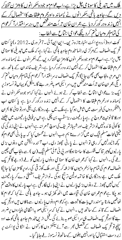 ملک میں تبدیلی کا سونامی چل پڑا ہے ، اب عوام موجودہ حکمرانوں کا دھڑن تختہ کر دیں گے ، جاوید ہاشمی،حکمرانوں نے پسماندہ اور محروم طبقات کا استحصال کر کے انہیں زندہ درگور کر دیا ہے ،عمران خان جرأت مند شخص ہیں،برسراقتدار آ کر عوام کی تمام محرومیاں ختم کر دینگے ، عوامی اجتماع سے خطاب