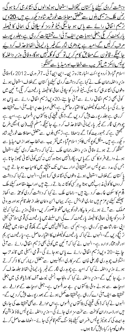 دہشت گردی کیلئے پاکستان کیخلاف استعمال ہونیوالوں کی نشاندہی کرنا ہو گی، رحمن ملک،ترمیمی بلوں سے متعلق معاملات خورشید شاہ دیکھ رہے ہیں،20ویں ترمیم اتفاق رائے سے پاس ہو جائیگی،نیٹو فورسز کو سپلائی کی بحالی کا فیصلہ پارلیمنٹ کریگی ، جعلی ادویات پر ایف آئی اے تحقیقات کر رہی ہے، جلد رپورٹ مرتب کر لیں گے،امید ہے چودھری نثار کے غیر پارلیمانی الفاظ حذف کردیئے جائینگے، قانون کے مطابق کام کریں تو کسی کو گلہ نہیں ہوگا،وفاقی وزیر داخلہ کا پولیس لائنز میں تقریب سے خطاب اور میڈیا سے گفتگو