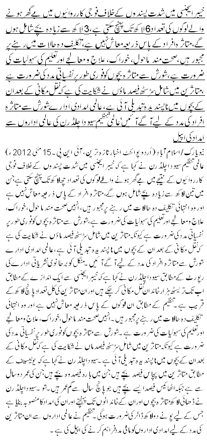 خیبر ایجنسی میں شدت پسندوں کے خلاف فوجی کارروائیوں میں بے گھر ہونے والے لوگوں کی تعداد6 لاکھ تک پہنچ سکتی ہے، 3 لاکھ سے زیادہ بچے شامل ہوں گے،متاثرہ افراد کے پاس ذ ریعہ معاش نہیں ہے، تکلیف دہ حالات میں رہنے پر مجبور ہیں، صحت مند ماحول، خوراک، علاج و معالجے اور تعلیم کی سہولیات کی ضرورت ہے، شورش سے متاثرہ بچوں کو فوری طور پر نفسیاتی مدد کی ضرورت ہے ،متاثرین میں شامل سڑسٹھ فیصد ماوٴں نے شکایت کی ہے کہ نقل مکانی کے بعد ان کے بچوں میں ناپسندیدہ تبدیلی آئی ہے ،عالمی امدادی ادارے شورش سے متاثرہ افراد کی مدد کے لیے آگے آئیں‘عالمی تنظیم سیو دا چلڈرن کی عالمی اداروں سے امداد کی اپیل