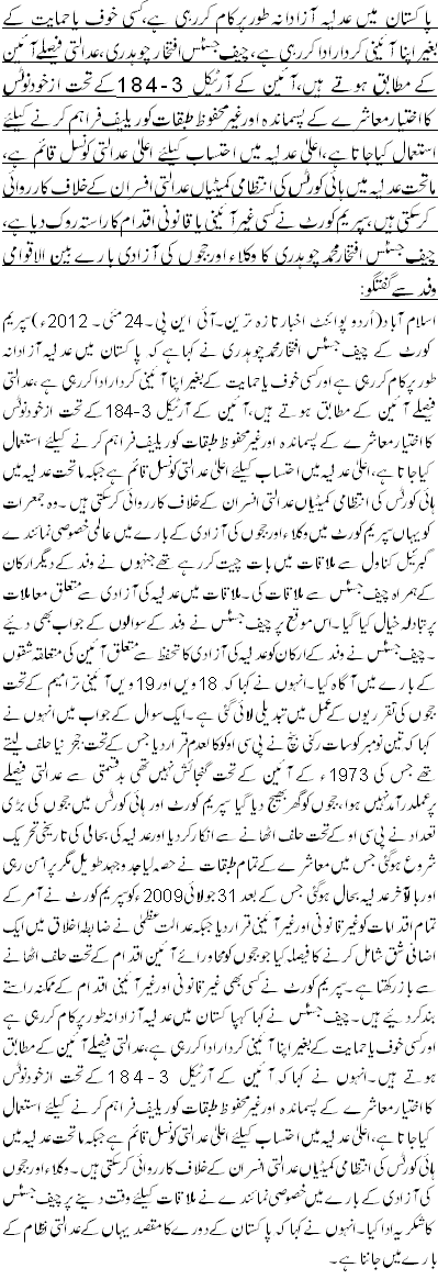 پاکستان میں عدلیہ آزادانہ طورپرکام کررہی ہے،کسی خوف یاحمایت کے بغیراپناآئینی کرداراداکررہی ہے ،چیف جسٹس افتخار چوہدری،عدالتی فیصلے آئین کے مطابق ہوتے ہیں،آئین کے آرٹیکل 184-3کے تحت ازخودنوٹس کااختیارمعاشرے کے پسماندہ اورغیرمحفوظ طبقات کوریلیف فراہم کرنے کیلئے استعمال کیاجاتاہے،اعلیٰ عدلیہ میں احتساب کیلئے اعلیٰ عدالتی کونسل قائم ہے، ماتحت عدلیہ میں ہائی کورٹس کی انتظامی کمیٹیاں عدالتی افسران کے خلاف کارروائی کرسکتی ہیں،سپریم کورٹ نے کسی غیرآئینی یاقانونی اقدام کاراستہ روک دیاہے، چیف جسٹس افتخارمحمدچوہدری کا وکلاء اورججوں کی آزادی بارے بین الاقوامی وفدسے گفتگو