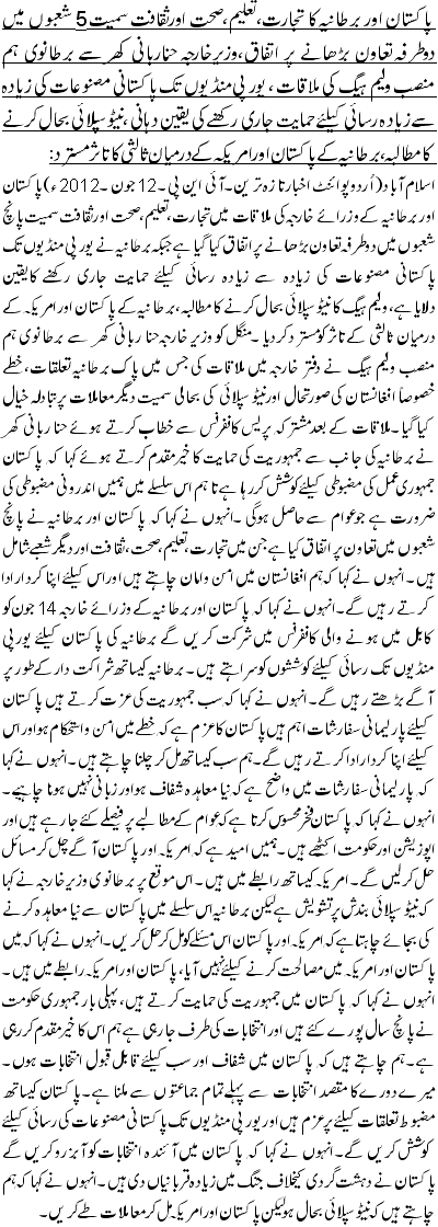 پاکستان اور برطانیہ کا تجارت، تعلیم، صحت اورثقافت سمیت 5 شعبوں میں دوطرفہ تعاون بڑھانے پر اتفاق،وزیرخارجہ حناربانی کھرسے برطانوی ہم منصب ولیم ہیگ کی ملاقات ، یورپی منڈیوں تک پاکستانی مصنوعات کی زیادہ سے زیادہ رسائی کیلئے حمایت جاری رکھنے کی یقین دہانی ،نیٹوسپلائی بحال کرنے کامطالبہ ، بر طانیہ کے پاکستان اور امریکہ کے درمیان ثالثی کاتاثرمسترد