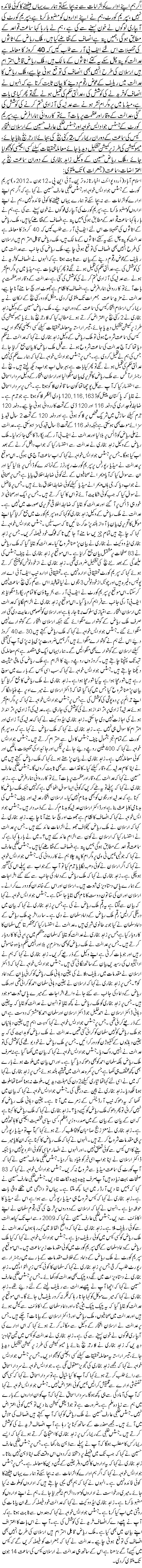 اگر ہم اپنے ادارے کوالزامات سے نہ بچا سکے تو ہمارے یہاں بیٹھنے کا کوئی فائدہ نہیں ،سپر یم کورٹ،ہم نے اپنے اداروں کو مضبوط کرنا ہے،سپریم کورٹ کی آبپاری لوگوں نے خون پسینے سے کی ہے ، ہم نے بارہا کہا سماعت قواعد کے مطابق ہو گی ، ہمیں پتہ ہے انصاف کے تقاضے کیا ہیں، ملک ریاض کے اثاثوں کی تفصیلات اس لئے ایف بی آر سے طلب کیں کہ 40 کروڑ کا معاملہ ہے عدالت کو پتہ چل سکے یہ کتنے اثاثوں کے مالک ہیں،ملک ریاض قابل احترام ہیں ارسلان کی طرح انہیں بھی انصاف کی توقع ہونی چاہیے،ملک ریاض کا عدالت میں ریلیف کے عوض رقوم دینے کا بیان ثابت کرتا ہے کہ انہوں نے انصاف کو خریدنے کی کوشش کی ، عدالتی حکم کی تعمیل ہونے لگے تو پھر کیا ہی بات ہے، میڈیا میں پروگرام نشر ہونے سے عدلیہ کی آزادی ختم کرنے کی کوشش کی گئی،عدالت کے وقار اور عظمت پر بات آئے تو کارروائی ہمارا فرض ہے،سپریم کورٹ کے جسٹس جواد ایس خواجہ اور جسٹس خلجی عارف حسین کے ارسلان افتخار کیس کی سماعت کے دوران ریمارکس ،2 رکنی بنچ کی بجائے لارجر بنچ بنایا جائے ، میمو کمیشن کی طرز پر کمیشن تشکیل دیدیا جائے معاملہ تحقیقات کیلئے کسی ایجنسی کو بھجوایا جائے ،ملک ریاض حسین کے وکیل زاہد بخاری کے دوران سماعت بنچ پر اعتراضات ، سماعت (جمعرات ) تک ملتوی