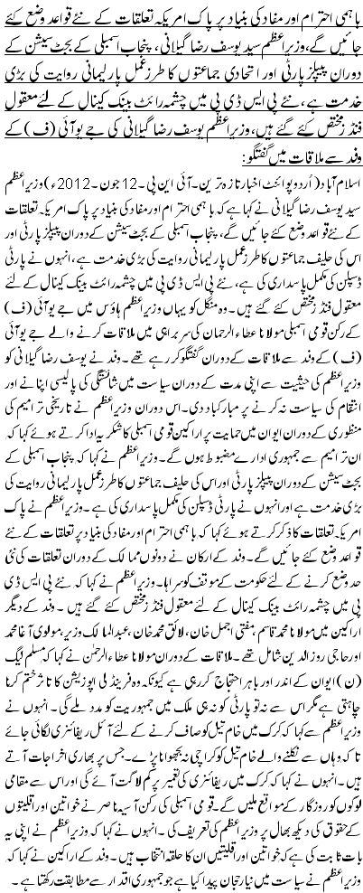 باہمی احترام اور مفاد کی بنیاد پر پاک امریکہ تعلقات کے نئے قواعد وضع کئے جائیں گے،وزیراعظم سید یوسف رضا گیلانی، پنجاب اسمبلی کے بجٹ سیشن کے دوران پیپلزپارٹی اور ا تحادی جماعتوں کا طرز عمل پارلیمانی روایت کی بڑی خدمت ہے ،نئے پی ایس ڈی پی میں چشمہ رائٹ بینک کینال کے لئے معقول فنڈز مختص کئے گئے ہیں،وزیراعظم یوسف رضا گیلانی کی جے یو آئی (ف) کے وفد سے ملاقات میں گفتگو