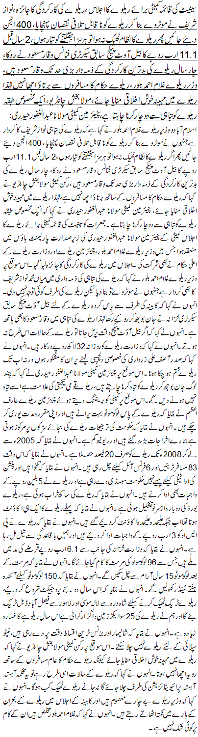 سینیٹ کی قائمہ کمیٹی برائے ریلوے کا اجلاس ، ریلوے کی کارکردگی کا جائزہ ،نواز شریف نے موٹروے بنا کر ریلوے کو ناقابل تلافی نقصان پہنچا یا، 400 انجن دئیے جائیں پھر ریلوے کانظام ٹھیک نہ ہوا تو ہر سزا بھگتنے کو تیار ہوں، 2 سال قبل 11.1 ارب روپے کا بیل آوٹ پیکج سابق سیکرٹری فنانس وقار مسعود نے روکا، چار سال ریلوے کی بدترین کارکردگی کے ذمہ دار بڑی حد تک وقار مسعود ہیں ، وزیرریلوے غلام احمد بلور، ریلوے حکام کا مسافروں سے برتاؤ اچھا نہیں لہٰذا ریلوے میں مہینہ خوش اخلاقی منایا جائے، مولا بخش چانڈیو ، ایک مخصوص طبقہ ریلوے کو تباہی سے دوچار کرنا چاہتا ہے،چیئرمین کمیٹی مولانا عبدالغفور حیدری