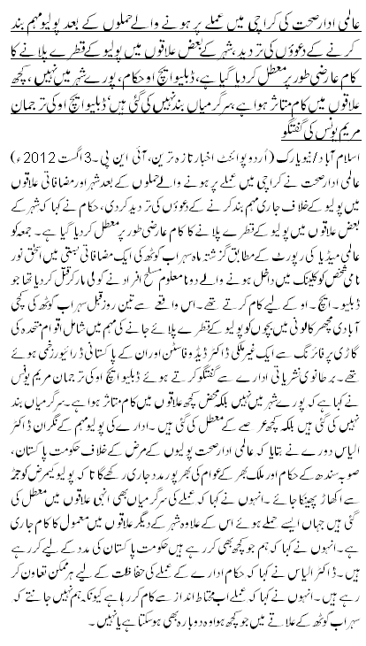 عالمی ادار صحت کی کراچی میں عملے پر ہونے والے حملوں کے بعد پولیو مہم بند کرنے کے دعووٴں کی تردید ، شہر کے بعض علاقوں میں پولیو کے قطرے پلانے کا کام عارضی طور پر معطل کردیا گیا ہے،ڈبلیو ایچ او حکام ، پورے شہر میں نہیں ،کچھ علاقوں میں کام متاثر ہوا ہے،سرگرمیاں بند نہیں کی گئی ہیں ‘ ڈبلیو ایچ او کی ترجمان مریم یونس کی گفتگو