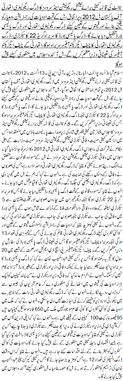 سینٹ کی قائمہ کمیٹی برائے نیشنل ریگولیشن اینڈ سروسز کا ڈرگ ریگولیٹری اتھارٹی آف پاکستان بل 2012ء پر اتفاق، بل کے تحت ادویات کی رجسٹریشن، معیار کو یقینی بنانے اور قیمتوں کے تعین کیلئے ڈرگ ریگولیٹری اتھارٹی اور ڈرگ پالیسی بورڈ تشکیل دیا جائے گا، ڈرگ پالیسی بورڈ کا سربراہ گریڈ 22 کا سیکرٹری، ڈرگ ریگولیٹری اتھارٹی کا چیف ایگزیکٹو آفیسر سربراہ ہوگا، اتھارٹی کے چیف ایگزیکٹو آفیسر کی تعیناتی وزیراعظم کریں گے، بل آئندہ اجلاس میں منظوری کیلئے پیش ہوگا