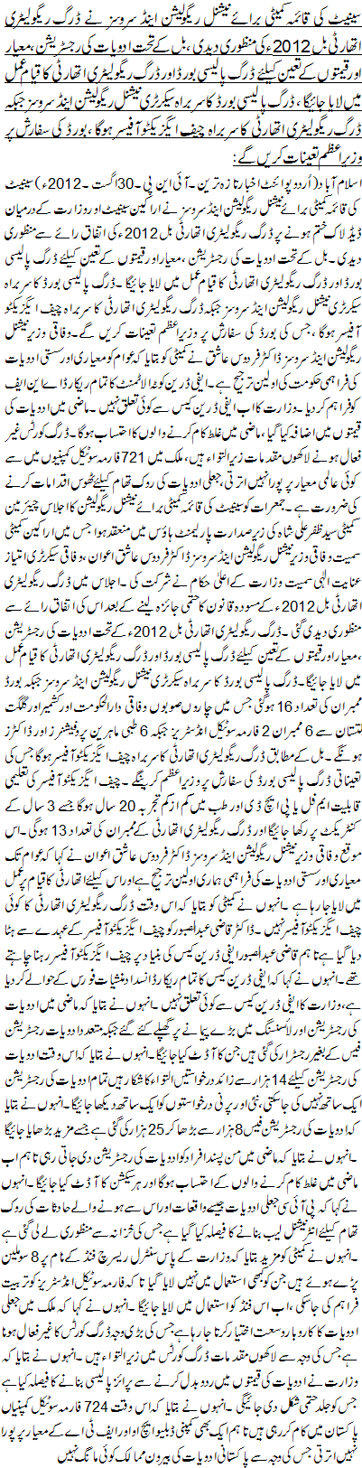 سینیٹ کی قائمہ کمیٹی برائے نیشنل ریگولیشن اینڈ سروسز نے ڈرگ ریگولیٹری اتھارٹی بل 2012ء کی منظوری دیدی ، بل کے تحت ادویات کی رجسٹریشن ،معیار اور قیمتوں کے تعین کیلئے ڈرگ پالیسی بورڈ اور ڈرگ ریگولیٹری اتھارٹی کا قیام عمل میں لایا جائیگا ، ڈرگ پالیسی بورڈ کا سربراہ سیکرٹری نیشنل ریگولیشن اینڈ سروسز جبکہ ڈرگ ریگولیٹری اتھارٹی کا سربراہ چیف ایگزیکٹو آفیسر ہوگا ، بورڈ کی سفارش پر وزیراعظم تعینات کریں گے