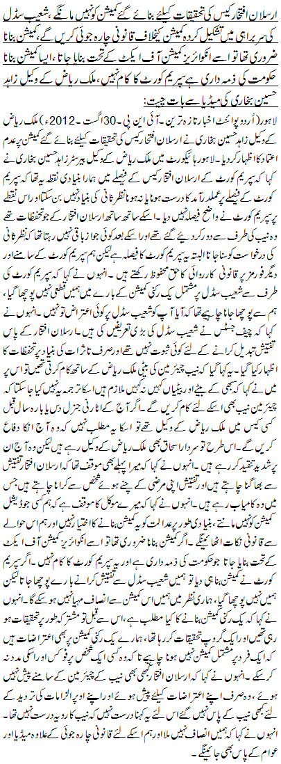 ارسلان افتخار کیس کی تحقیقات کیلئے بنائے گئے کمیشن کو نہیں مانگے ،شعیب سڈل کی سربراہی میں تشکیل کردہ کمیشن کیخلاف قانونی چارہ جوئی کریں گے، کمیشن بنانا ضروری تھا تو اسے انکوائریز کمیشن آف ایکٹ کے تحت بنایا جاتا ،ایسا کمیشن بنانا حکومت کی ذمہ داری ہے سپریم کورٹ کا کام نہیں،ملک ریاض کے وکیل زاہد حسین بخاری کی میڈیا سے بات چیت