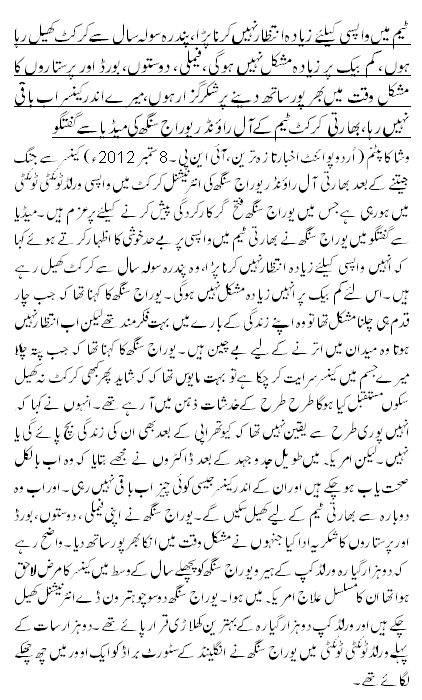 ٹیم میں واپسی کیلئے زیادہ انتظار نہیں کرنا پڑا،پندرہ سولہ سال سے کرکٹ کھیل رہا ہوں، کم بیک پر زیادہ مشکل نہیں ہوگی، فیملی، دوستوں،بورڈ اور پرستاروں کا مشکل وقت میں بھرپور ساتھ دینے پر شکرگزار ہوں،میرے اندرکینسر اب باقی نہیں رہا، بھارتی کرکٹ ٹیم کے آل راؤنڈریوراج سنگھ کی میڈیا سے گفتگو