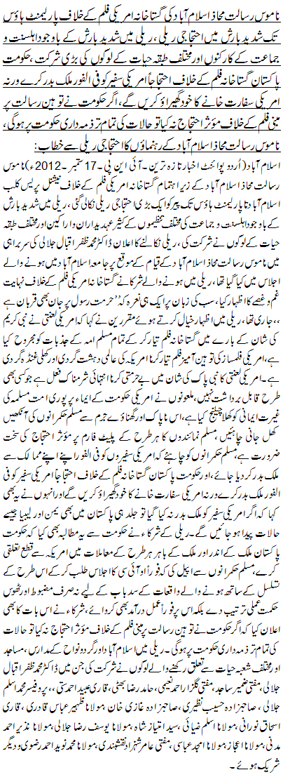 ناموس رسالت محاذ اسلام آباد کی گستاخانہ امریکی فلم کے خلاف پارلیمنٹ ہاوٴس تک شدید بارش میں احتجاجی ریلی ، ریلی میں شدید بارش کے باوجود اہلسنت و جماعت کے کارکنوں اور مختلف طبقہ حیات کے لوگوں کی بڑی شرکت ،حکومت پاکستان گستاخانہ فلم کے خلاف احتجاجاً امریکی سفیر کو فی الفور ملک بدر کرے ورنہ امریکی سفارت خانے کا خود گھیراوٴ کریں گے، اگر حکومت نے توہین رسالت پر مبنی فلم کے خلاف موٴثر احتجاج نہ کیا تو حالات کی تمام تر ذمہ داری حکومت پر ہو گی، ناموس رسالت محاذ اسلام آباد کے رہنماؤں کا احتجاجی ریلی سے خطاب